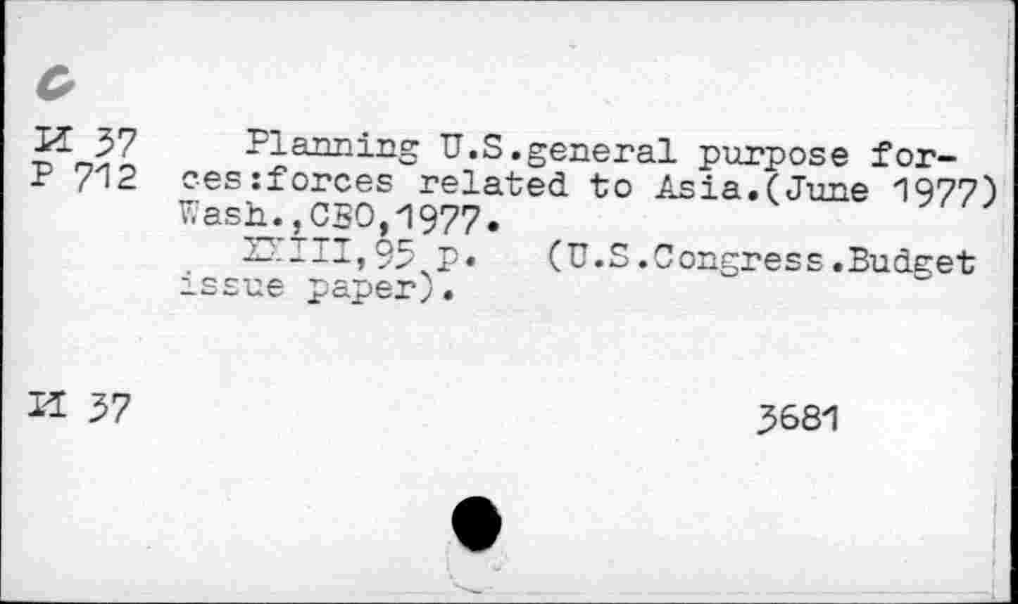 ﻿H 57 P 712	Planning U.S.general purpose forces zforces related to Asia.(June 1977) Wash.,CBO,1977. —---I»95 P» (U.S.Congress.Budget issue paper).
Il 57	3681